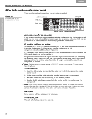 Page 3636
OPTIONAL
 C
ONNECTIONS AND
 ADDITIONS
 O
PTIONAL CONNECTIONS AND ADDITIONS
English Français Español
Other jacks on the media center panel
There are other, optional connections you can make as needed.
Figure 33
Additional jacks on the 
media center rear panel
Data port
Antenna extender
IR Emitter
Media center connector panel
Serial Data
Antenna extender as an option
If your remote control does not communicate with the media center, but the batteries are still 
good, you may need extended transmission...