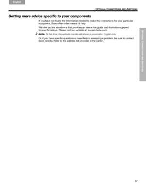 Page 37OPTIONAL
 C
ONNECTIONS AND
 ADDITIONS
37
 O
PTIONAL CONNECTIONS AND ADDITIONS
English FrançaisEspañol
Getting more advice specific to your components
If you have not found the information needed to make the connections for your particular 
equipment, Bose offers other means of help.
We offer on line assistance that provides an interactive guide and illustrations geared 
to specific setups. Please visit our website at: owners.bose.com.
Note:
At this time, the website mentioned above is provided in...