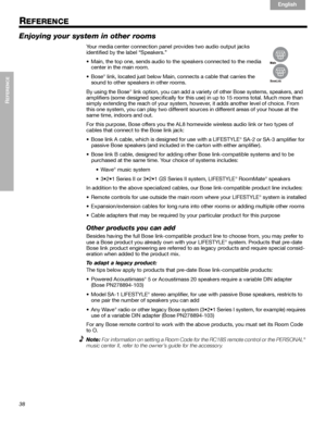 Page 3838
REFERENCE

English Français Español
REFERENCE
Enjoying your system in other rooms
Your media center connection panel provides two audio output jacks 
identified by the label “Speakers.” 
• Main, the top one, sends audio to the speakers connected to the media 
center in the main room. 
•Bose
® link, located just below Main, connects a cable that carries the 
sound to other speakers in other rooms. 
By using the Bose
® link option, you can add a variety of other Bose systems, speakers, and...