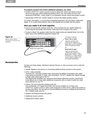 Page 39REFERENCE
39
R
EFERENCE
English FrançaisEspañol
To properly connect and control additional speakers, you need:
• Another LIFESTYLE
® system remote control to adjust the volume and select a sound 
source for the room where additional speakers are in use. One option for this is the 
advanced PERSONAL
® music center II, a combination remote control and system monitor. 
• Appropriate LIFESTYLE
® system cables to connect the added speaker system.
For further information, or to purchase compatible equipment,...