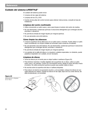 Page 11254
Referencia
Français Español English
Cuidado del sistema LIFESTYLE®
El cuidado del sistema puede incluir:
• Limpieza de las cajas del sistema
• Limpieza de los CD y DVD
• Cambio de las pilas del control remoto (para obtener instrucciones, consulte la Guía de 
instalación)
Limpieza del centro multimedia
• Utilice únicamente un paño suave y seco para limpiar el exterior del centro de medios. 
• No use disolventes, sustancias químicas ni soluciones detergentes que contengan alcohol, 
amoníaco o...