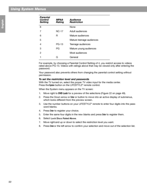 Page 5050
Using System Menus
Français Español English
For example, by choosing a Parental Control Setting of 4, you restrict access to videos 
rated above PG-13. Videos with ratings above that may be viewed only after entering the 
password.
Your password also prevents others from changing the parental control setting without 
permission.
To set the restriction level and passwords
With the TV turned on, select the proper TV video input for the media center. 
Press the
 System button on the LIFESTYLE® remote...