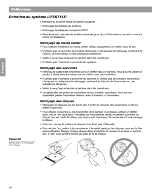 Page 17054
Références
Français Español English
Entretien du système LIFESTYLE®
L’entretien du système inclut les tâches suivantes :
• Nettoyage des boîtiers du système
• Nettoyage des disques compacts et DVD
• Remplacement des piles de la télécommande (pour plus d’informations, reportez-vous à la 
notice d’installation)
Nettoyage du media center
• Pour nettoyer l’extérieur du media center, utilisez uniquement un chiffon doux et sec. 
• N’utilisez pas de solvants, de produits chimiques, ni de liquides de...