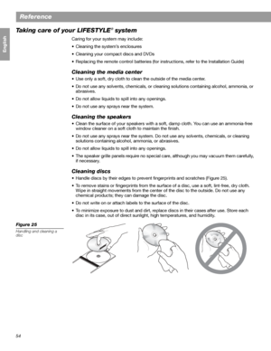 Page 5454
Reference
Français Español English
Taking care of your LIFESTYLE® system
Caring for your system may include:
• Cleaning the system’s enclosures
• Cleaning your compact discs and DVDs
• Replacing the remote control batteries (for instructions, refer to the Installation Guide)
Cleaning the media center
• Use only a soft, dry cloth to clean the outside of the media center. 
• Do not use any solvents, chemicals, or cleaning solutions containing alcohol, ammonia, or 
abrasives.
• Do not allow liquids to...