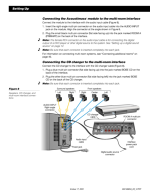 Page 1210 October 17, 2001                  AM189854_05_V.PDF
Setting Up
Connecting the Acoustimass® module to the multi-room interface
Connect the module to the interface with the audio input cable (Figure 8).
1. Insert the right-angle multi-pin connector on the audio input cable into the AUDIO INPUT
jack on the module. Align the connector at the angle shown in Figure 8.
2. Plug the small black multi-pin connector (flat side facing up) into the jack marked ROOM A
(PRIMARY) on the back of the interface.
Note:...