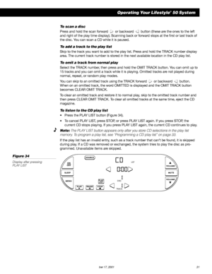 Page 33        AM189854_05_V.PDF October 17, 2001 31
Operating Your Lifestyle® 50 System
To scan a disc
Press and hold the scan forward    or backward    button (these are the ones to the left
and right of the play time display). Scanning back or forward stops at the first or last track of
the disc. You can scan a CD while it is paused.
To add a track to the play list
Skip to the track you want to add to the play list. Press and hold the TRACK number display
area. The current track number is stored in the next...