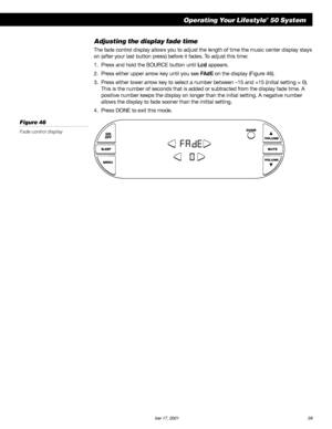 Page 41        AM189854_05_V.PDF October 17, 2001 39
Operating Your Lifestyle® 50 System
Adjusting the display fade time
The fade control display allows you to adjust the length of time the music center display stays
on (after your last button press) before it fades. To adjust this time:
1. Press and hold the SOURCE button until Lcd appears.
2. Press either upper arrow key until you see FAdE on the display (Figure 46).
3. Press either lower arrow key to select a number between –15 and +15 (initial setting =...