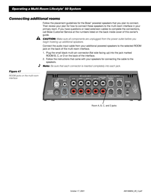 Page 4240 October 17, 2001                    AM189854_05_V.pdf
Connecting additional rooms
Follow the placement guidelines for the Bose® powered speakers that you plan to connect.
Then review your plan for how to connect these speakers to the multi-room interface in your
primary room. If you have questions or need extension cables to complete the connections,
call Bose Customer Service at the numbers listed on the back inside cover of this owner’s
guide.
CAUTION: Make sure all components are unplugged from the...