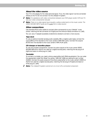 Page 17        AM252876_03_V.pdf October 22, 2001 15
About the video source
Your TV is the display for the video (picture) signal. Thus, the video signal must be connected
directly to the TV. Do not connect it to the Lifestyle® 8 system.
Note: For assistance with video connections between your DVD player and/or VCR and TV,
see your video components manuals.
Note: There is no video signal input (usually a yellow-coded jack) on the music center. The
VIDEO SOUND INPUT jacks are for 
audio from a video source....