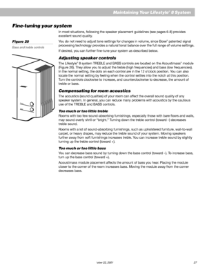 Page 29        AM252876_03_V.pdf October 22, 2001 27
Maintaining Your Lifestyle® 8 System
Fine-tuning your system
In most situations, following the speaker placement guidelines (see pages 6-8) provides
excellent sound quality.
You do not need to adjust tone settings for changes in volume, since Bose
® patented signal
processing technology provides a natural tonal balance over the full range of volume settings.
If desired, you can further fine-tune your system as described below.
Adjusting speaker controls
The...