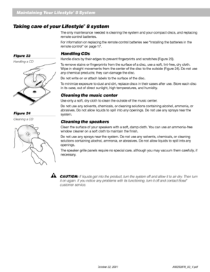 Page 3432 October 22, 2001                    AM252876_03_V.pdf
    Maintaining Your Lifestyle® 8 System
Taking care of your Lifestyle® 8 system
The only maintenance needed is cleaning the system and your compact discs, and replacing
remote control batteries.
For information on replacing the remote control batteries see “Installing the batteries in the
remote control” on page 17.
Handling CDs
Handle discs by their edges to prevent fingerprints and scratches (Figure 23).
To remove stains or fingerprints from the...