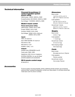 Page 35        AM252876_03_V.pdf October 22, 2001 33
Product Information
Dimensions
Music center
15.0" W x 7.8" D x 2.5" H
(38.1 cm x 19.8 cm x 6.4 cm)
Cube speakers
3.0" W x 4.0" D x 3.0" H
(7.6 cm x 10.2 cm x 7.6 cm)
Acoustimass
® module
20.0" W x 7.5" D x 14.0" H
(50.8 cm x 19.0 cm x 35.5 cm)
Weights
Music center
4.0 lb (1.7 kg)
Cube speakers
1.1 lb (0.5 kg)
Acoustimass module
27.5 lb (12.4 kg)
Total shipping weight
49.5 lb (22.3 kg)
Finish
Music center
Simulated aluminum,...