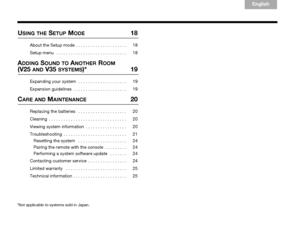 Page 6vi
English
TA B  6
TA B  8 TA B  7 TA B  3 TA B  5TA B  2
TA B  4
USING THE SETUP MODE 18
About the Setup mode  . . . . . . . . . . . . . . . . . . . . .  18
Setup menu  . . . . . . . . . . . . . . . . . . . . . . . . . . . . .  18
ADDING SOUND TO ANOTHER ROOM 
(V25 AND V35 SYSTEMS)* 19
Expanding your system  . . . . . . . . . . . . . . . . . . . .  19
Expansion guidelines  . . . . . . . . . . . . . . . . . . . . . .  19
CARE AND MAINTENANCE 20
Replacing the batteries   . . . . . . . . . . . . . . . . ....