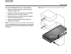 Page 2521
INSTALLATION
TA B  
TAB TAB 6 TAB  TA B  
English TAB 3
TA B  2
To use IR emitters with two or more devices
1. Plug the IR emitter extender connector into the 
Lifestyle® media center.
2. Plug the IR emitter cord connector (or additional  extenders) into the IR emitter extender. 
3. Place each emitter so that the flat side is against  the front panel of each device.
4. Using the supplied adhesive pads, attach the  emitters to the devices.
Note: You can use up to four IR emitters with the system. 
If...