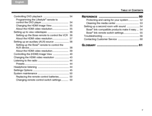 Page 5v
TABLE OF CONTENTS
TA B  
TA B  TA B   6TA B  
TA B  
English TAB 3
TA B  2
Controlling DVD playback  ..................................... 34 Programming the Lifestyle
® remote to 
control the DVD player .......................................  34
Changing the HDMI Image View ........................  35
About the HDMI video resolution .......................  35
Setting up to view videotapes  ............................... 36 Setting up the Bose remote to control the VCR  36
About the HDMI video...