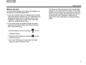 Page 95
INSTALLATION
TA B  
TAB TAB 6 TAB  TA B  
English TAB 3
TA B  2
What to do next
The first time the System menu Setup tab displays, you 
can take one of the following actions:
 If you are confident that your speakers are correctly 
wired and placed, and that you can understand and 
navigate the Setup menu, continue using it. See 
“Operation” beginning on page 30 for more infor-
mation on using the Setup menu.
 If you would rather be guided through the setup  process by the Bose
® Setup and...