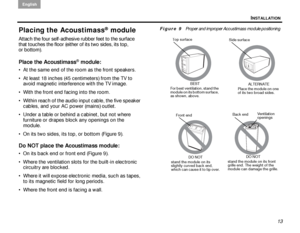 Page 17INSTALLATION
English
13
Placing the Acoustimass® module
Attach the four self-adhesive rubber feet to the surface 
that touches the floor (either of its two sides, its top, 
or bottom). 
Place the Acoustimass® module:
 At the same end of the room as the front speakers. 
 At least 18 inches (45 centimeters) from the TV to avoid magnetic interference with the TV image.
 With the front end facing into the room.
 Within reach of the audio input cable, the five speaker  cables, and your AC power (mains)...