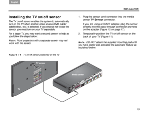 Page 19INSTALLATION
English
15
Installing the TV on/off sensor
The TV on/off sensor enables the system to automatically 
turn on the TV when another video source (DVD, cable/
satellite box, etc.) is selected. If you choose not to use the 
sensor, you must turn on your TV separately.
For a larger TV, you may want a second person to help as 
you follow the steps below:
Note: Front projectors with a separate screen may not 
work with the sensor. 1. Plug the sensor cord connector into the media 
center TV Sensor...