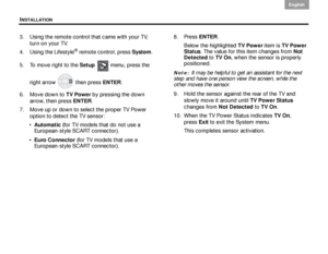 Page 20INSTALLATION
16
English DanskEpañolDansk Epañol
English
3. Using the remote control that came with your TV, 
turn on your TV.
4. Using the Lifestyle
® remote control, press  System. 
5. To move right to the  Setup  menu, press the 
right arrow   then press  ENTER. 
6. Move down to  TV Power
 by pressing the down 
arrow, then press  ENTER.
7. Move up or down to select the proper TV Power  option to detect the TV sensor:
 Automatic  (for TV models that do not use a 
European-style SCART connector).
 Euro...