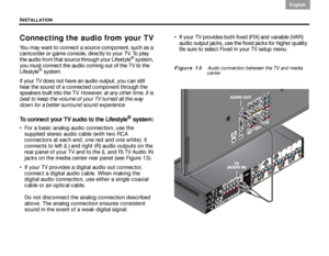 Page 22INSTALLATION
18
English DanskEpañolDansk Epañol
English
Connecting the audio from your TV
You may want to connect a source component, such as a 
camcorder or game console, directly to your TV. To play 
the audio from that source through your Lifestyle
® system, 
you must connect the audio coming out of the TV to the 
Lifestyle
® system. 
If your TV does not have an audio output, you can still 
hear the sound of a connected component through the 
speakers built into the TV.  However, at any other time, it...