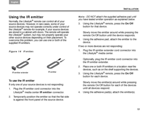 Page 23INSTALLATION
English
19
Using the IR emitter
Normally, the Lifestyle® remote can control all of your 
source devices. However, in rare cases, some of your 
source devices may not operate correctly under control of 
the Lifestyle
® remote–for example, if your source devices 
are stored in a cabinet with doors. The remote will operate 
the Lifestyle
® system, but may not pr operly operate your 
other source devices depending on their placement. To 
overcome this problem, you can use one or both of the...