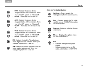 Page 27SETUP
English
23
Menu and navigation buttons
 DVD  – Selects the source device 
plugged into the DVD connectors. Turns 
your Lifestyle
® system on if it was off.
 On/Off  – Turns the DVD on and off.
 AUX  – Selects the source device 
plugged into the AUX connectors. Turns 
your Lifestyle
® system on if it was off.
 On/Off  – Turns the AUX device on and 
off.
 VCR  – Selects the source device 
plugged into the VCR connectors. Turns 
your Lifestyle
® system on if it was off.
 On/Off  – Turns the VCR...