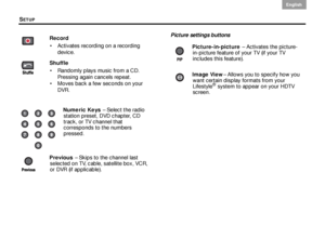 Page 30SETUP
26
English DanskEpañolDansk Epañol
English
Picture settings buttons
Record
 Activates recording on a recording  device.
Shuffle  Randomly plays music from a CD.  Pressing again cancels repeat.
 Moves back a few seconds on your  DVR.
Numeric Keys   – Select the radio 
station preset, DVD chapter, CD 
track, or TV channel that 
corresponds to the numbers 
pressed.
Previous   – Skips to the channel last 
selected on TV, cable, satellite box, VCR, 
or DVR (if applicable).
Picture-in-picture  –...