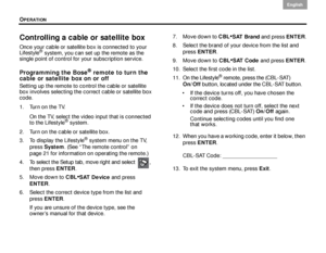 Page 34OPERATION
30
English DanskEpañolDansk Epañol
English
Controlling a cable or satellite box
Once your cable or satellite box is connected to your 
Lifestyle® system, you can set up the remote as the 
single point of control for  your subscription service.
Programming the Bose® remote to turn the 
cable or satellite box on or off
Setting up the remote to control the cable or satellite 
box involves selecting the c orrect cable or satellite box 
code.
1. Turn on the TV.
On the TV, select the video input that...