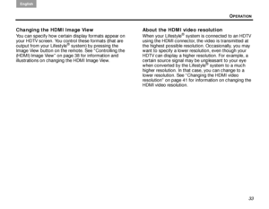 Page 37OPERATION
English
33
Changing the HDMI Image View
You can specify how certain display formats appear on 
your HDTV screen. You control these formats (that are 
output from your Lifestyle
® system) by pressing the 
Image View  button on the remote. See “Controlling the 
(HDMI) Image View” on page 38 for information and 
illustrations on changing the HDMI Image View.
About the HDMI video resolution
When your Lifestyle® system is connected to an HDTV 
using the HDMI connector, the video is transmitted at...