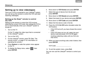 Page 38OPERATION
34
English DanskEpañolDansk Epañol
English
Setting up to view videotapes
Once your VCR is connected to your Lifestyle® system, 
you can set up the remote to control the VCR and start 
watching videotapes. 
Setting up the Bose® remote to control 
the VCR
Setting up the remote to control the VCR involves 
selecting the correct VCR code, then setting the VCR to 
turn on automatically when your Lifestyle
® system is 
turned on.
1. Turn on the TV.
On the TV, select the video input that is connected...