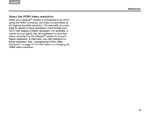 Page 39OPERATION
English
35
About the HDMI video resolution
When your Lifestyle® system is connected to an HDTV 
using the HDMI connector, the video is transmitted at 
the highest possible resolution. Occasionally, you may 
want to specify a lower resolution, even though your 
HDTV can display a higher resolution. For example, a 
certain source signal may be unpleasant to your eye 
when converted by the Lifestyle
® system to a much 
higher resolution. In that case, you can change to a 
lower resolution. See...