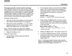 Page 53REFERENCE
English
49
Changing remote control switch settings
Each Lifestyle® remote control uses a house code that 
corresponds to the house code set in the media center, 
enabling the two to communicate. If another Lifestyle
® 
system nearby creates a conflict with your system, you 
can easily set a new house code in your media center 
and its remote control(s) with the steps that follow.
Using the remote control:
1. Open the remote control battery cover and locate 
the miniature switches (Figure 18 on...