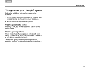 Page 57REFERENCE
English
53
Taking care of your Lifestyle® system
Follow the guidelines below when cleaning the 
surfaces.
 Do not use any solvents, chemicals, or cleaning solu-
tions containing alcohol, ammonia, or abrasives.
 Do not use any sprays near the system.
Cleaning the media center
Use only a soft, dry cloth to clean the outside of the 
media center. 
Cleaning the speakers
Clean the surface of your speakers with a soft, damp 
cloth. You can use an ammonia-free window cleaner on 
a soft cloth to...