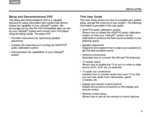 Page 7INSTALLATION
English
3
Setup and Demonstrations DVD
The Setup and Demonstrations DVD is a valuable 
resource for setup information and content that demon-
strates the capability of your Lifestyle
® system. We 
encourage you to view the DVD immediately after you set 
up your Lifestyle
® system and connect your DVD player 
using the Setup Guide. The setup DVD:
 Provides instructions for optimizing speaker  placement
 Explains the importance  of running the ADAPTiQ
® 
audio calibration system
...