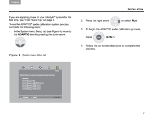 Page 11INSTALLATION
English
7
If you are applying power to your Lifestyle
® system for the 
first time, see “First Power-Up” on page 4.
To run the ADAPTiQ
® audio calibration system process, 
complete the following steps:
1. In the System menu Setup tab (see Figure 4), move to 
the ADAPTiQ  item by pressing the down arrow. 
Figure 4   System menu Setup tab 
2. Press the right arrow  to select  Run. 
3. To begin the ADAPTiQ audio calibration process,  press  ( Enter).
4. Follow the on-screen directions to...