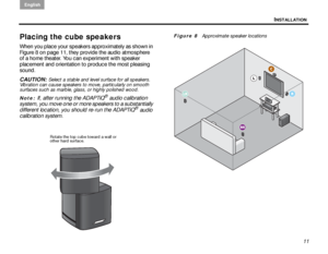 Page 15INSTALLATION
English
11
Placing the cube speakers
When you place your speakers approximately as shown in 
Figure 8 on page 11, they provide the audio atmosphere 
of a home theater. You can experiment with speaker 
placement and orientation to produce the most pleasing 
sound. 
CAUTION: 
Select a stable and level surface for all speakers. 
Vibration can cause speakers to move, particularly on smooth 
surfaces such as marble, glass, or highly polished wood.
Note: 
If, after running the ADAPTiQ® audio...