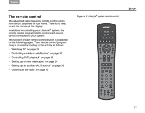 Page 25SETUP
English
21
The remote control
The advanced radio frequency remote control works 
from almost anywhere in your home. There is no need 
to aim the remote at the display. 
In addition to controlling your Lifestyle
® system, the 
remote can be programmed to control each source 
device connected to your system.
The function of each remote control button is explained 
on the following pages. Then, remote control program-
ming is covered according to the activity as follows:
 “Watching TV” on page 28 
...