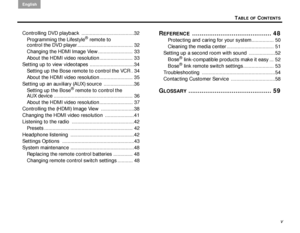 Page 5TABLE OF CONTENTS
English
v
Controlling DVD playback  ......................................32
Programming the Lifestyle
® remote to 
control the DVD player ........................................ 32
Changing the HDMI Image View ......................... 33
About the HDMI video resolution........................ 33
Setting up to view videotapes ................................34 Setting up the Bose remote to control the VCR . 34
About the HDMI video resolution........................ 35
Setting up an...