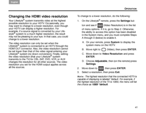 Page 45OPERATION
English
41
Changing the HDMI video resolution
Your Lifestyle® system transmits video at the highest 
possible resolution to yo ur HDTV. Occasionally, you 
may want to change to a lower resolution, even though 
your HDTV can display a higher resolution. For 
example, if a source signal is converted by your Life-
style
® system to a much higher resolution, the result 
may not be pleasing to your eye. In that case, you could 
change to a lower resolution.
The video resolution can only be set when...