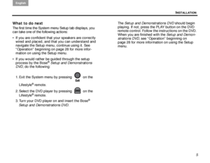 Page 9INSTALLATION
English
5
What to do next
The first time the System menu Setup tab displays, you 
can take one of the following actions:
 If you are confident that your speakers are correctly wired and placed, and that you can understand and 
navigate the Setup menu, continue using it. See 
“Operation” beginning on page 28 for more infor-
mation on using the Setup menu.
 If you would rather be guided through the setup  process by the Bose
® Setup and Demonstrations 
DVD , do the following:
1. Exit the...