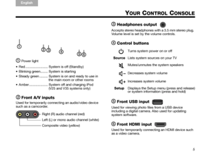 Page 115
TA B  5
TAB 4TAB 6TAB 8 TA B  7
English TAB 3
TA B  2
YOUR CONTROL CONSOLE
Power light
 Red ........................ System is off (Standby)
 Blinking green........ System is starting
 Steady green ......... System is on and ready to use in  the main room or other rooms
 Amber .................... System off and charging iPod (V25 and V35 systems only)
Front A/V inputs
Used for temporarily connecting an audio/video device 
such as a camcorder.
Headphones output
Accepts stereo headphones with a 3.5 mm...