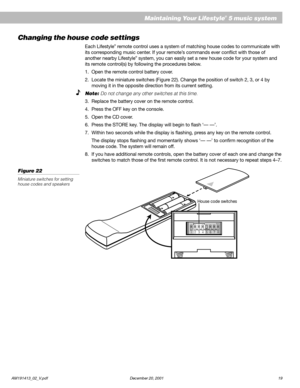 Page 21AM191413_02_V.pdf December 20, 2001 19
Maintaining Your Lifestyle® 5 music system
Changing the house code settings
Each Lifestyle® remote control uses a system of matching house codes to communicate with
its corresponding music center. If your remote’s commands ever conflict with those of
another nearby Lifestyle
® system, you can easily set a new house code for your system and
its remote control(s) by following the procedures below.
1. Open the remote control battery cover.
2. Locate the miniature...