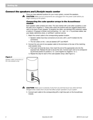 Page 108 December 20, 2001 AM191413_02_V.pdf
Setting Up
Connect the speakers and Lifestyle® music center
Once you have selected locations for your music system, connect the speakers.
CAUTION: Make sure all components are unplugged from the power outlet before you
begin hooking up the system.
Connecting the cube speaker arrays to the Acoustimass®
module
Each speaker cable contains two wires. The wire marked with a red collar is positive (+) and
the plain one is negative (–). These wires match the positive (red)...