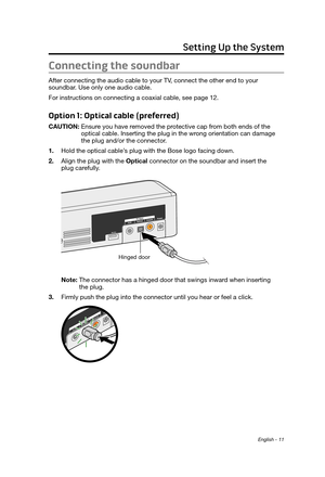 Page 11English - 11
Connecting the soundbar
After connecting the audio cable to your TV, connect the other end to your  soundbar.  Use only one audio cable.
For instructions on connecting a coaxial cable, see page 12.
Option 1: Optical cable (preferred)
CAUTION:  Ensure you have r emoved the protective cap from both ends of the 
optical cable. Inserting the plug in the wrong orientation can damage 
the plug and/or the connector.
1.
 Hold the optical cable’s plug with the Bose logo facing down.
2.
 Align the...