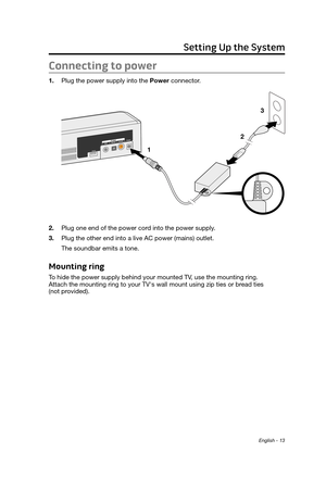 Page 13English - 13
Connecting to power
1. Plug the power supply into the Power connector. 
1 2 3
2.
 Plug one end of the power cord into the power supply
 .
3.
 Plug the other end into a live AC power (mains) outlet. 
The soundbar emits a tone.
Mounting ring
To hide the power supply behind your mounted TV, use the mounting ring.  
Attach the mounting ring to your TV's wall mount using zip ties or bread ties  
(not provided). 
Setting Up the System 