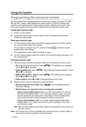 Page 1616 - English
Using the System
Programming the universal remote 
You can program the universal remote to control your source, such as a TV, DVD/
Blu-ray Disc™ player, cable/satellite box, game system or DVR, by entering the 
code for your source’s brand. There may be several codes for your source. You 
may need to perform this procedure multiple times to locate the correct code.
Locate your source’s code
1. Power on your source.
2.
 Locate the code for your source’
 s brand in the Universal Remote Device...