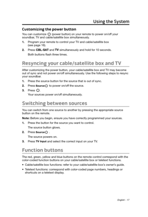 Page 17English - 17
Using the System
Customizing the power button
You can customize  (power button) on your remote to power on/off your  soundbar, TV and cable/satellite box simultaneously. 
1.
 Program your r

emote to control your TV and cable/satellite box  
(see page 16).
2.
 Press  and  simultaneously and hold for 10 seconds. 
Both buttons flash three times.
Resyncing your cable/satellite box and TV
After customizing the power button, your cable/satellite box and TV may become 
out of sync and not power...