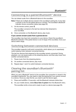 Page 21 English - 21
Connecting to a paired Bluetooth® device
You can stream audio from a Bluetooth device to the soundbar. 
Note: 
 If there ar

e multiple devices stored in the soundbar’s pairing list, it may take 
a minute or two for the paired device to connect. The soundbar’s Bluetooth 
indicator shows connection status (see page 22).
1.
 On the remote contr

ol, press 
.
The soundbar connects to the last two devices that streamed to  
your soundbar.
2.
 Once connected, on the Bluetooth

 device, play...