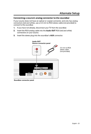 Page 25English - 25
Connecting a source’s analog connector to the soundbar
If your source does not have an optical or coaxial connector, and only has analog 
connectors (red and white), use a 3.5 mm to RCA stereo cable (not provided) to 
connect to the soundbar.
1.
 If you have not already
, disconnect your TV from the soundbar.
2.
 Insert the RCA analog cable into the Audio OUT

 RCA (red and white) 
connectors on your source.
3.
 Insert the stereo plug into the soundbar's 

AUX connector.
3.5 mm to RCA...