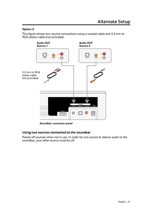 Page 27English - 27
Option 2
This figure shows two source connections using a coaxial cable and 3.5 mm to 
RCA stereo cable (not provided).
Aud\fo OUT   
Source 2
Audio OUT  
Source 1
Soundbar connector panel
3.5 mm to RCA 
stereo cable  
(not provided)
Using two sources connected to the soundbar
Power off sources when not in use. In order for one source to deliver audio to the 
soundbar, your other source must be off.
Alternate Setup 